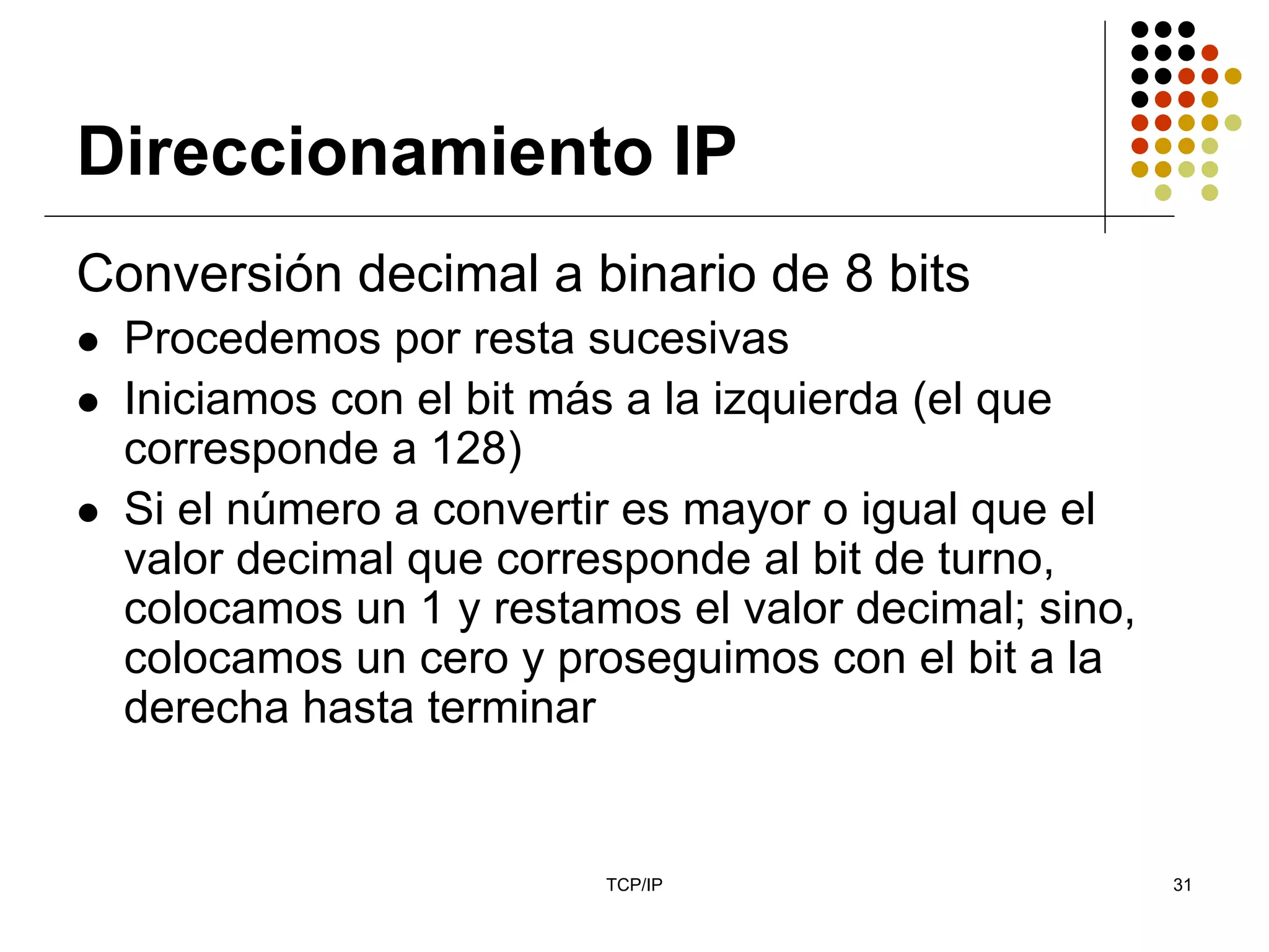Direccionamiento IP
Conversión decimal a binario de 8 bits
  Procedemos por resta sucesivas
  Iniciamos con el bit más a la izquierda (el que
  corresponde a 128)
  Si el número a convertir es mayor o igual que el
  valor decimal que corresponde al bit de turno,
  colocamos un 1 y restamos el valor decimal; sino,
  colocamos un cero y proseguimos con el bit a la
  derecha hasta terminar


                         TCP/IP                       31
 