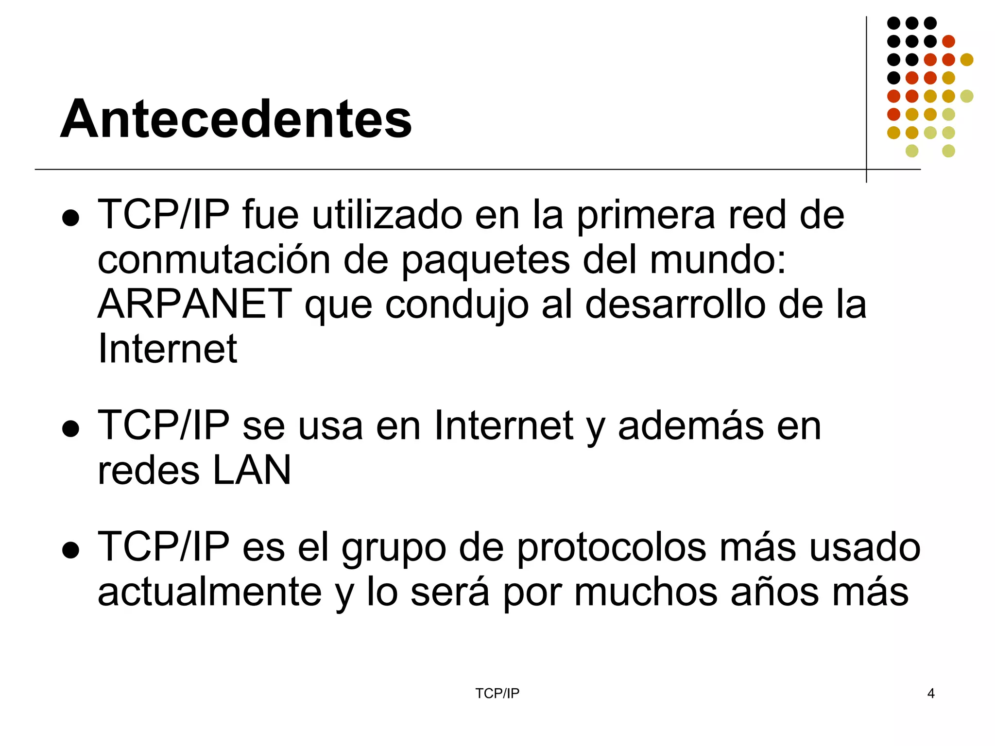 Antecedentes
 TCP/IP fue utilizado en la primera red de
 conmutación de paquetes del mundo:
 ARPANET que condujo al desarrollo de la
 Internet
 TCP/IP se usa en Internet y además en
 redes LAN
 TCP/IP es el grupo de protocolos más usado
 actualmente y lo será por muchos años más

                     TCP/IP                   4
 