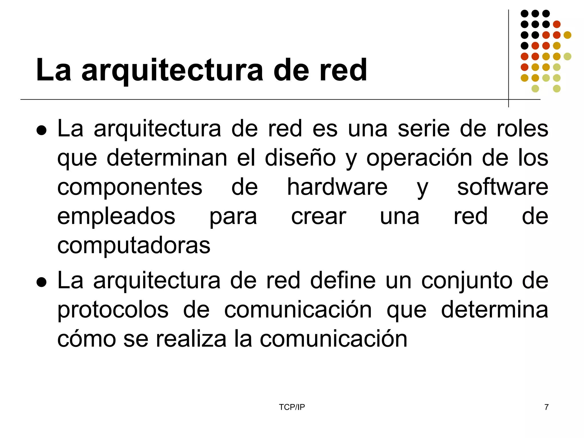 La arquitectura de red
 La arquitectura de red es una serie de roles
 que determinan el diseño y operación de los
 componentes de hardware y software
 empleados para crear una red de
 computadoras
 La arquitectura de red define un conjunto de
 protocolos de comunicación que determina
 cómo se realiza la comunicación

                    TCP/IP                  7
 