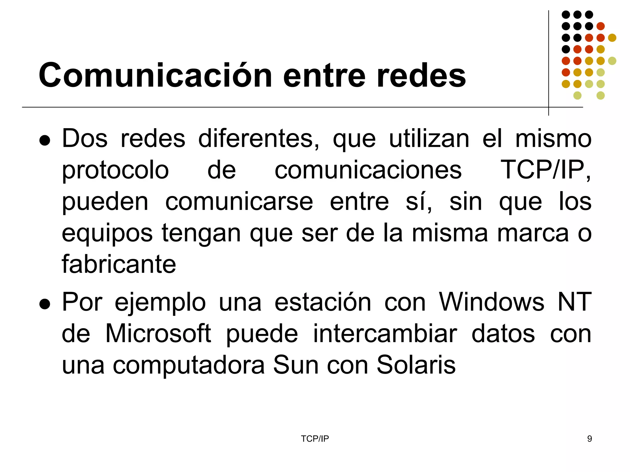 Comunicación entre redes
 Dos redes diferentes, que utilizan el mismo
 protocolo de comunicaciones TCP/IP,
 pueden comunicarse entre sí, sin que los
 equipos tengan que ser de la misma marca o
 fabricante
 Por ejemplo una estación con Windows NT
 de Microsoft puede intercambiar datos con
 una computadora Sun con Solaris

                    TCP/IP                 9
 