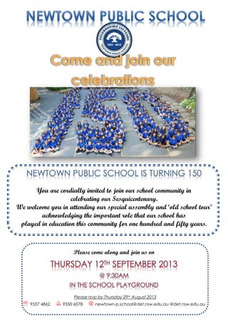 You are cordially invited to join our school community in
celebrating our Sesquicentenary.
We welcome you in attending our special assembly and ‘old school tour’
acknowledging the important role that our school has
played in education this community for one hundred and fifty years.
Please come along and join us on
Please rsvp by Thursday 29th August 2013
  9557 4862  9550 6078 @ newtown-p.school@det.nsw.edu.au @det.nsw.edu.au
 