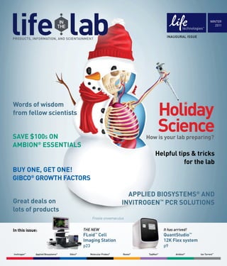 WINTER
                                                                                                                          2011


                                                                                             INAUGURAL ISSUE




Words of wisdom
from fellow scientists


SAVE $100s ON                                                                   How is your lab preparing?
AMBION® ESSENTIALS
                                                                                     Helpful tips & tricks
                                                                                               for the lab
BUY ONE, GET ONE!
GIBCO® GROWTH FACTORS

                                                                         APPLIED BIOSYSTEMS® AND
Great deals on                                                         INVITROGEN™ PCR SOLUTIONS
lots of products
                                                    Frostie snowmaculus


In this issue:                               THE NEW                                       It has arrived!
                                             FLoid Cell™
                                                                                           QuantStudio™
                                             Imaging Station                               12K Flex system
                                             p23                                           p9
Invitrogen™   Applied Biosystems®   Gibco®         Molecular Probes®   Novex®    TaqMan®          Ambion®      Ion Torrent™
 