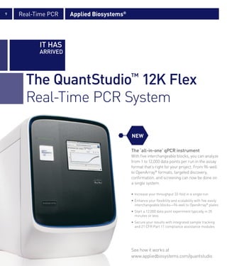 9   Real-Time PCR   Applied Biosystems®




          IT HAS
          ARRIVED




      The QuantStudio™ 12K Flex
      Real-Time PCR System

                                          NEW

                                          The ‘all-in-one’ qPCR instrument
                                          With five interchangeable blocks, you can analyze
                                          from 1 to 12,000 data points per run in the assay
                                          format that’s right for your project. From 96-well
                                          to OpenArray® formats, targeted discovery,
                                          confirmation, and screening can now be done on
                                          a single system.

                                          • Increase your throughput 32-fold in a single run
                                          • Enhance your flexibility and scalability with five easily
                                            interchangeable blocks—96-well to OpenArray® plates
                                          • Start a 12,000 data point experiment typically in 20
                                            minutes or less
                                          • Secure your results with integrated sample tracking
                                            and 21 CFR Part 11 compliance assistance modules




                                          See how it works at
                                          www.appliedbiosystems.com/quantstudio
 