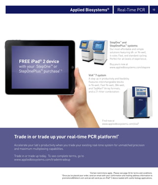 Applied Biosystems®                                   Real-Time PCR                               10




                                                                                            StepOne™ and
                                                                                            StepOnePlus™ systems
                                                                                            Our most affordable and simple
                                                                                            solutions featuring 48- or 96-well,
                                                                                            4-color, Fast, and standard cycling.
                                                                                            Perfect for all levels of experience.
   FREE iPad® 2 device                                                                      Buy yours now at
   with your StepOne™ or                                                                    www.appliedbiosystems.com/stepone
   StepOnePlus™ purchase* †
                                                                    ViiA™ 7 system
                                                                    A step up in productivity and flexibility.
                                                                    Features interchangeable blocks
                                                                    in 96-well, Fast 96-well, 384-well,
                                                                    and TaqMan® Array formats,
                                                                    and a 21-filter combination.




                                                                                    Find now at
                                                                                    www.appliedbiosystems.com/viia7




Trade in or trade up your real-time PCR platform!*
Accelerate your lab’s productivity when you trade your existing real-time system for unmatched precision
and maximum multiplexing capabilities.

Trade in or trade up today. To see complete terms, go to
www.appliedbiosystems.com/tradeintradeup



                                                                     *
                                                                      Certain restrictions apply. Please see page 26 for terms and conditions.
                                      Once you’ve placed your order, send an email with your confirmation and mailing address information to
                                      †

                                      promotions@lifetech.com and we will send you an iPad® 2 device loaded with useful biology applications.
 