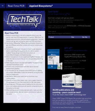 11           Real-Time PCR                            Applied Biosystems®

                                                                                 SAVE $400*
                                                                                 on one Single Cell-to-CT™ Kit

                                                                                 Don’t let a single cell get you down.
                                                                                 Get reliable and robust gene expression analysis from
                                                                                 single cells with maximum sensitivity.

                                                                                 Limit 1. Use promotion code P777473 (US) or P777476 (Canada).
                                                                                 Offer ends January 31, 2012.

                                                                                 Save now at
       Real-Time PCR                                                             www.lifetechnologies.com/cellstoct
       • Reduce contamination risk with a separate area in your lab
         just for real-time PCR experiments—create an “RNA Zone” for             Product                            Size            Cat. No.
         sample prep extraction, external sample preparation, reaction           Ambion Single Cell-to-C Kit
                                                                                         ®                 ™
                                                                                                                    400 reactions   4458236
                                                                                                          T
         mixture set-up, and running the real-time PCR instrument
                                                                                 Ambion Single Cell-to-C Kit
                                                                                         ®
                                                                                                          T
                                                                                                           ™
                                                                                                                    50 reactions    4458237
       • Use Ambion RNaseZap® RNase Decontamination Solution to
         get rid of RNases and other contaminants prior to same prep
         procedures
       • Perform a bioinformatic evaluation of your target sequence
                                                                                                         40% off*
         before submitting the sequence into our online custom                                           TaqMan® PreAmp Master Mix
         TaqMan® Assay design tool—find instructions at
         www.lifetechnologies.com/taqmanassays                                                           Get more cDNA targets with
       • Before resuspension of your lyophilized TaqMan® Assays, spin                                    TaqMan® PreAmp Master Mix.
         down the tube to ensure that you are resuspending everything
         in the tube                                                                                     Simply use promotion code P1228
       • Make aliquots of your resuspended TaqMan® Assays to avoid                                       when placing your order.
         repeated freeze/thaw cycles
       • Prevent cross contamination with filter tips or positive                                        Save now at
         displacement pipettes                                                                           preamp.appliedbiosystems.com
       • Cap the wells for No Template Control (NTC) prior to adding
         any sample cDNA/DNA or external standards during the total
         reaction preparation
       • Add DNA or RNA to your wells last to minimize cross
         contamination
       • Keep the bottom of your plate clean—use a support base for
         96-well plates or a lint-free wipe/cloth for 384-well plates
       • Centrifuge your PCR plate before loading into the instrument
         to remove bubbles and ensure all reaction components are at
         the bottom of the well
       • When setting up and running replicate wells, make sure that                   38,000 publications and
         your sample names, detector names, and detector tasks are                     counting—yours could be next!
         the same
                                                                                       Trust the most-cited SYBR® technology ever

                                                                                       Power SYBR® Green PCR Master Mix provides high sensitivity
                                                                                       and low variability to enable consistent experimental
                                                                                       results you can trust, verified by over 38,000 publications—
                                                                                       more than any other master mix.
     *Certain restrictions apply. Please see page 26 for terms and conditions.
                                                                                       Find now at www.lifetechnologies.com/sybr
 