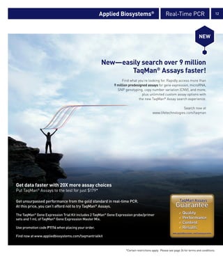 Applied Biosystems®                            Real-Time PCR                               12




                                                                                                                              NEW




                                                    New—easily search over 9 million
                                                           TaqMan® Assays faster!
                                                                 Find what you’re looking for. Rapidly access more than
                                                            9 million predesigned assays for gene expression, microRNA,
                                                              SNP genotyping, copy number variation (CNV), and more,
                                                                              plus unlimited custom assay options with
                                                                            the new TaqMan® Assay search experience.

                                                                                                           Search now at
                                                                                        www.lifetechnologies.com/taqman




Get data faster with 20X more assay choices
Put TaqMan® Assays to the test for just $179*

Get unsurpassed performance from the gold standard in real-time PCR.
At this price, you can’t afford not to try TaqMan® Assays.

The TaqMan® Gene Expression Trial Kit includes 2 TaqMan® Gene Expression probe/primer
sets and 1 mL of TaqMan® Gene Expression Master Mix.

Use promotion code P1114 when placing your order.

Find now at www.appliedbiosystems.com/taqmantrialkit


                                                                   *Certain restrictions apply. Please see page 26 for terms and conditions.
 
