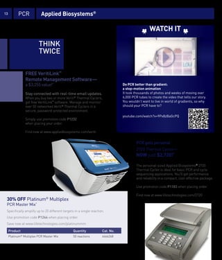 13           PCR                Applied Biosystems®

                                                                                                              WATCH IT

                              THINK
                              TWICE

                   FREE VeritiLink™
                   Remote Management Software—
                   a $3,255 value!*                                                         Do PCR better than gradient:
                                                                                            a stop-motion animation
                   Stay connected with real-time email updates.                             It took thousands of photos and weeks of moving over
                   When you buy two or more Veriti® Thermal Cyclers,                        6,000 PCR tubes to create the video that tells our story.
                   get free VeritiLink™ software. Manage and monitor                        You wouldn’t want to live in world of gradients, so why
                   over 50 networked Veriti® Thermal Cyclers in a                           should your PCR have to?
                   secure, password-protected environment.
                                                                                            youtube.com/watch?v=9Px8zBaGcPQ
                   Simply use promotion code P1232
                   when placing your order.

                   Find now at www.appliedbiosystems.com/veriti


                                                                                                     PCR gets personal
                                                                                                     2720 Thermal Cycler—
                                                                                                     NOW just $2,720!*

                                                                                                     The personal-sized Applied Biosystems® 2720
                                                                                                     Thermal Cycler is ideal for basic PCR and cycle
                                                                                                     sequencing applications. You’ll get performance
                                                                                                     and reliability in a compact, cost-effective package.

                                                                                                     Use promotion code P1183 when placing order.

                                                                                                     Find now at www.lifetechnologies.com/2720
 30% OFF Platinum® Multiplex
 PCR Master Mix*
 Specifically amplify up to 20 different targets in a single reaction.
 Use promotion code P1244 when placing order.
 Save now at www.lifetechnologies.com/platinummm

     Product                                              Quantity               Cat. No.
     Platinum Multiplex PCR Master Mix
               ®
                                                          50 reactions           4464268



     *Certain restrictions apply. Please see page 26 for terms and conditions.
 