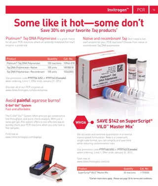 Invitrogen™                       PCR                  14




        Some like it hot—some don’t
                                 Save 30% on your favorite Taq products*
Platinum® Taq DNA Polymerase is a great choice                         Native and recombinant Taq Don’t need a hot-
for all your PCR reactions where an antibody-mediated hot-start        start enzyme for your PCR reactions? Choose from native or
enzyme is preferred.                                                   recombinant Taq DNA polymerase.




 Product                               Quantity        Cat. No.
 Platinum Taq DNA Polymerase
           ®
                                       100 reactions 10966-018
 Taq DNA Polymerase—Native             100 units       18038018
 Taq DNA Polymerase—Recombinant        100 units       10342053

Use promotion code P797156 (US) or P797163 (Canada)
when ordering. Limit 1. Offer ends January 31, 2012.*

Discover all of our PCR enzymes at
www.lifetechnologies.com/pcrenzymes



Avoid painful agarose burns!
E-Gel® Go!™ System
Fast and affordable

The E-Gel® Go!™ System offers precast gel convenience,
low throughput, and quick check analysis. With just 4
lanes per gel, this system offers a cost-effective way to         WHOA               SAVE $142 on SuperScript®
quickly check your PCR reactions when you only have a
few samples.                                                                         VILO™ Master Mix*
Find now at                                                       Get accurate and sensitive quantitation in a reverse
www.lifetechnologies.com/egelgo                                   transcriptase formulation. Now in a convenient,
                                                                  single-tube format, you can simplify and save time
                                                                  while reducing contamination risks.

                                                                  Use promotion code P797140 (US) or P797143 (Canada)
                                                                  when ordering. Limit 1. Offer ends January 31, 2012.

                                                                  Save now at
                                                                  www.lifetechnologies.com/vilo

                                                                  Product                                           Quantity           Cat. No.
                                                                  SuperScript VILO Master Mix
                                                                             ®      ™
                                                                                                                    50 reactions       11755050

                                                                             *Certain restrictions apply. Please see page 26 for terms and conditions.
 