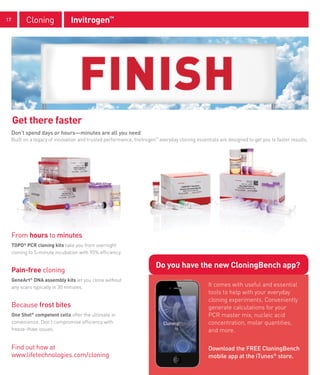 17         Cloning              Invitrogen™




     Get there faster
     Don’t spend days or hours—minutes are all you need
     Built on a legacy of innovation and trusted performance, Invitrogen™ everyday cloning essentials are designed to get you to faster results.




     From hours to minutes
     TOPO® PCR cloning kits take you from overnight
     cloning to 5-minute incubation with 95% efficiency.

                                                                        Do you have the new CloningBench app?
     Pain-free cloning
     GeneArt® DNA assembly kits let you clone without
     any scars typically in 30 minutes.                                                          It comes with useful and essential
                                                                                                 tools to help with your everyday
                                                                                                 cloning experiments. Conveniently
     Because frost bites                                                                         generate calculations for your
     One Shot® competent cells offer the ultimate in                                             PCR master mix, nucleic acid
     convenience. Don’t compromise efficiency with                                               concentration, molar quantities,
     freeze-thaw issues.                                                                         and more.

     Find out how at                                                                             Download the FREE CloningBench
     www.lifetechnologies.com/cloning                                                            mobile app at the iTunes® store.
 