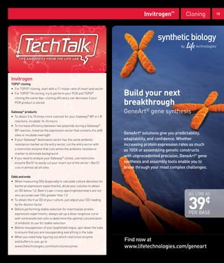 Invitrogen™           Cloning       18




Invitrogen
TOPO® cloning
• For TOPO® cloning, start with a 1:1 molar ratio of insert and vector
• For TOPO® TA cloning, try to perform your PCR and TOPO®
  cloning the same day—cloning efficiency can decrease if your
                                                                         Build your next
  PCR product is stored                                                  breakthrough
Gateway® products                                                        GeneArt® gene synthesis
• To obtain 5 to 10 times more colonies for your Gateway® BP or LR
  reactions, incubate 16–24 hours
• To increase efficiency between two plasmids during a Gateway®
  BP reaction, linearize the expression vector that contains the attB
  sites or incubate overnight
                                                                         GeneArt® solutions give you predictability,
• If your Gateway® destination vector has the same antibiotic            adaptability, and confidence. Whether
  resistance marker as the entry vector, cut the entry vector with       increasing protein expression rates as much
  a restriction enzyme that cuts within the antibiotic resistance        as 100X or assembling genetic constructs
  marker to eliminate background
• If you need to analyze your Gateway® clones, use restriction
                                                                         with unprecedented precision, GeneArt® gene
  enzyme BsrG1 to easily cut your insert out of the vector—BsrG1         synthesis and assembly tools enable you to
  cuts in almost all att sites                                           break through your most complex challenges.

Odds and ends
• When measuring ODs (especially to calculate culture densities for
  bacterial expression experiments), dilute your solution to obtain
  an OD below 1.0. Beer’s Law—many spectrophotometers are not
                                                                                                          AS LOW AS


                                                                                                          39
  very accurate over ODs greater than 1.0
• To obtain the true OD of your culture, just adjust your OD reading
  by the dilution factor
                                                                                                                   ¢
• Before performing stable selection for mammalian protein
  expression experiments, always set up a dose-response curve                                             PER BASE
  with nontransfected cells to determine the optimal concentration
  of antibiotic to use for stable selection
• Before resuspension of your lyophilized oligos, spin down the tube
  to ensure that you are resuspending everything in the tube
• When you need help figuring out which restriction enzyme
  and buffers to use, go to                                              Find now at
  www.lifetechnologies.com/restrictionenzymes                            www.lifetechnologies.com/geneart
 