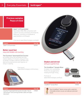 19            Everyday Essentials                      Invitrogen™




           Precious samples
              Peace of mind


                        Qubit® 2.0 Fluorometer
                        Quantitates DNA, RNA, and protein with
                        superior accuracy, sensitivity, and simplicity.
                        Read user comments on Facebook at
                        www.facebook.com/thequbit


                        Find now at www.lifetechnologies.com/qubit

     Product                                                  Cat. No.
     Qubit 2.0 Fluorometer
          ®
                                                              Q32866



     Better count fast
     easy and reliable cell counting

     The Countess® Automated Cell Counter
     Accurately counts live and dead cells and
     checks viability in 5 minutes using just 10 μL
     of sample. Includes a dilution calculator and
     data-archiving functions and requires no                             Shaken and stirred
     setup or cleaning.                                                   with just a gentle hula

                               Find now at                                The HulaMixer® Sample Mixer
                               www.lifetechnologies.com/countess          It rotates, tilts, and vibrates.
                                                                          Perfect for any application
                                                                          needing thorough mixing.

                                                                          Find now at
                                                                          www.lifetechnologies.com/hula


                                                                           Product                                              Cat. No.
                                                                           HulaMixer Sample Mixer
                                                                                     ®
                                                                                                                                15920D


     Product                                                  Cat. No.               Each HulaMixer® device comes with a selection
     Countess® Automated Cell Counter (includes 1 box of      C10227                 of durable stickers so you can add your personal
     50 Countess® Cell Counting Chamber slides and trypan                            touch.
     blue stain)
 