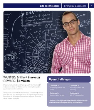 Life Technologies            Everyday Essentials                20




WANTED: Brilliant innovator
                                                                    Open challenges
REWARD: $1 million
Welcome to the Life Grand Challenges, a first-of-its-kind $7        Challenge 1:               Challenge 3:
million competition for the life science industry designed to       Scalability—twice the      Accuracy—twice the
accelerate innovative solutions.
                                                                    bases                      accuracy
There will be seven individual challenges, each with a $1 million   Challenge 2:               Challenge 4:
prize. The first four challenges focus on sequencing technology,    Speed—twice as fast        SOLiD® sequencing
specifically on the Ion Personal Genome Machine™ and 5500
Series Genetic Analyzers.
                                                                    Take the challenge and see full terms and conditions
                                                                    at www.lifetechnologies.com/grandchallenge
 