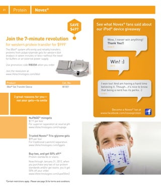 21             Protein               Novex®


                                                                              SAVE   See what Novex® fans said about
                                                                              $497   our iPod® device giveaway

     Join the 7-minute revolution                                                             Wow, I never win anything!
                                                                                              Thank You!!
     for western protein transfer for $999*                                                   Drew P.
     The iBlot® system efficiently and reliably transfers
     proteins from polyacrylamide gels for western blot
     analysis in seven minutes or less—without the need
     for buffers or an external power supply.
                                                                                                  Win! :)
     Use promotion code RIB3SK when you order.                                                    Ale G.


     Join the revolution at
     www.lifetechnologies.com/iblot


     Product                                                         Cat. No.          I won too! And am having a hard time
     iBlot Gel Transfer Device
           ®
                                                                     IB1001            believing it. Though...it’s nice to know
                                                                                       that being a nerd has its perks. :)
                                                                                       Cindy L.

               3 great reasons for you—
                 not your gels—to smile


                                                                                               Become a Novex® fan at
                                                                                       www.facebook.com/novexprotein
                               NuPAGE® minigels
                               $111 per box*
                               For superior separation at neutral pH.
                               www.lifetechnologies.com/nupage


                               Trusted Novex® Tris-glycene gels
                               $99 per box*
                               For traditional Laemmli separation.
                               www.lifetechnologies.com/tggels


                               Buy two, and get 50% off!*
                               Protein standards or stains
                               Now through January 31, 2012, when
                               you purchase any two of our protein
                               standards and/or gel stains, you’ll get
                               50% off your order.
                               www.lifetechnologies.com/save50on2

     *Certain restrictions apply. Please see page 26 for terms and conditions.
 