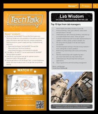 Novex®                 Protein             22




                                                                                Lab Wisdom
                                                                           COLLEGIAL CONTRIBUTIONS FOR THE LAB

                                                                    Top 10 tips from lab managers
                                                                     1.    Honor health and safety concerns in your lab
                                                                     2.    Know something—even just a little bit—about what
                                                                           everyone does in the lab
Novex® products                                                      3.    Understand your lab’s financial standing—and stock up
• The Novex® and NuPAGE® Precast Gel Electrophoresis                       on nonperishable items when “times are good”
  Technical Guides are only available on the website and contain     4.    Cultivate relationships with local sales representatives for
  great information about gel selection, sample preparation,               updates on offers, quotes, product samples, etc.
  staining protocols, power supply settings, troubleshooting,        5.    Get along with the people in the lab and respect
  and more                                                                 one another
  - Download the Novex® and NuPAGE® Precast Gel                      6.    Include all people working in the lab on duty rotations—
     Electrophoresis Technical Guides at                                   from undergrads to senior postdocs
     www.lifetechnologies.com/novextechnicalguide                    7.    Build strong relationships with stores and building
• 2.5% BME or 50 mM DTT can be substituted for NuPAGE®                     porters
  Sample Reducing Agent                                              8.    Maintain relationships with neighboring labs—
• Load 30–50 µg of protein per gel for optimal results—                    you never know when you may need a favor
  maximum load is 100 µg per gel                                     9.    Understand your PIs and help them with grant
• Use the gel knife to trim off the gel “foot”—a razor blade also          applications
  works, but may introduce nicks in the gel that can promote         10.   Stay on good terms with the building management
  tearing
                                                                     Marie, Lab Manager
                                                                     University of Edinburgh

                    WATCH IT




Do you know about the upcoming technology
shift in immunoprecipitation? This video helps
explain it.

   www.youtube.com/immunoprecipitation                                To contribute collegial words of wisdom to the next issue,
                                                                          please go to www.facebook.com/lifetechnologies
 