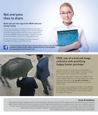 Not everyone
likes to share
Better get your own copy of the NEW molecular
biology catalog
Featuring hundreds of trusted and familiar Invitrogen™
and Applied Biosystems® products, the Life Technologies™
molecular biology portfolio offers life science researchers
the most-published, high-performance, scalable solutions
across the breadth of molecular biology applications.
Get the 2012 Molecular Biology Essentials Catalog at
www.lifetechnologies.com/molbiocatalog


         Join us on the official Invitrogen™ page on Facebook. When you become a fan, you’ll receive exclusive
         promotions, giveaways, product updates, and tips and tricks for molecular biology.
         Go to www.facebook.com/invitrogen for more.




                                                                                                     FREE, one-of-a-kind cell image
                                                                                                     umbrella with qualifying
                                                                                                     Supply Center purchase*

                                                                                                     Through January 31, 2012, place a single order of
                                                                                                     $900 or more of Life Technologies™ products through
                                                                                                     your Supply Center and get a free umbrella.
                                                                                                     To claim your gift, send a copy of your Supply Center
                                                                                                     order number, order form, or other proof of purchase,
                                                                                                     along with promotion code we-got-u-covered, to
                                                                                                     supplycenterpromotions@lifetech.com, or by fax to
                                                                                                     760.476.4324.
                                                                                                     Include your name, telephone number, email address,
                                                                                                     and complete shipping address to avoid delay. Submit
                                                                                                     your gift request by February 9, 2012. Please allow 2
                                                                                                     to 4 weeks for delivery.




                                                                                                                                                 Terms & Conditions
       All promotions are open to qualifying customers in the US and Canada. Offers expire January 31, 2012. Customer can use each promotion only once. Discounts
       apply to list price in effect at the time order is received by Life Technologies. Each promotion cannot be combined with other discounts or promotions. By placing
         the order, you warrant that you are not prohibited by employment, contract, or law from accepting a gift from Life Technologies. Offer void where prohibited by
                                 federal, state, provincial, or local laws or regulation or agency/institutional policy. Limits on quantities apply. Other restrictions may apply.
                                                                                            To see complete terms and conditions, go to www.lifetechnologies.com/lifeinthelab
 