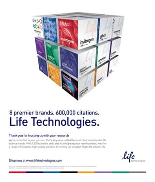 8 premier brands. 600,000 citations.
Life Technologies.
Thank you for trusting us with your research
We’re committed to your success. That’s why we’ve united the most-cited, most-trusted life
science brands. With 1,500 scientists dedicated to anticipating your evolving needs, we offer
a range of innovative, high-quality solutions to fit every lab’s budget. That’s the value of life.




Shop now at www.lifetechnologies.com
©2011 Life Technologies Corporation. All rights reserved. The trademarks mentioned herein are the property of Life Technologies Corporation or their respective owners.
TaqMan® is a registered trademark of Roche Molecular Systems, Inc., used under permission and license.
 