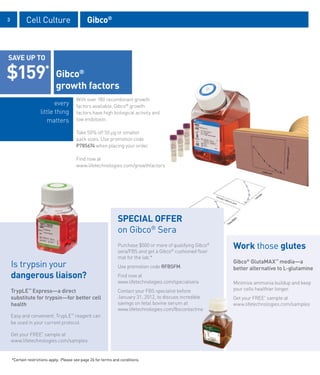 3           Cell Culture                       Gibco®



SAVE UP TO

$159*                        Gibco®
                             growth factors
                                        With over 180 recombinant growth
                           every        factors available, Gibco® growth
                    little thing        factors have high biological activity and
                       matters          low endotoxin.

                                        Take 50% off 50 μg or smaller
                                        pack sizes. Use promotion code
                                        P785674 when placing your order.

                                        Find now at
                                        www.lifetechnologies.com/growthfactors




                                                                SPECIAL OFFER
                                                                on Gibco® Sera
                                                                Purchase $500 or more of qualifying Gibco®
                                                                sera/FBS and get a Gibco® cushioned floor
                                                                                                             Work those glutes
                                                                mat for the lab.*
    Is trypsin your                                             Use promotion code RFBSFM.
                                                                                                             Gibco® GlutaMAX™ media—a
                                                                                                             better alternative to L-glutamine
    dangerous liaison?                                          Find now at
                                                                www.lifetechnologies.com/specialsera         Minimize ammonia buildup and keep
    TrypLE™ Express—a direct                                    Contact your FBS specialist before           your cells healthier longer.
    substitute for trypsin—for better cell                      January 31, 2012, to discuss incredible      Get your FREE* sample at
    health                                                      savings on fetal bovine serum at             www.lifetechnologies.com/samples
                                                                www.lifetechnologies.com/fbscontactme
    Easy and convenient, TrypLE™ reagent can
    be used in your current protocol.

    Get your FREE* sample at
    www.lifetechnologies.com/samples


    *Certain restrictions apply. Please see page 26 for terms and conditions.
 