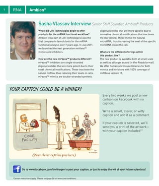 7    RNA               Ambion®


                                  Sasha Vlassov Interview Senior Staff Scientist, Ambion® Products
                                  When did Life Technologies begin to offer             oligonucleotides that are more specific due to
                                  products for the miRNA functional workflow?           innovative chemical modifications that inactivate
                                  Ambion (now part of Life Technologies) was the        the star strand. These mimic the natural
                                  first company to launch tools for the miRNA           microRNA, thus increasing the level of the specific
                                  functional analysis over 7 years ago. In July 2011,   microRNA inside the cell.
                                  we launched the next generation mirVana™
                                  mimics and inhibitors.                                What are the different offerings within
                                                                                        this product line?
                                 How are the new mirVana™ products different?           The new product is available both at small scale
                                 mirVana™ inhibitors are single-stranded                as well as at larger scales (In Vivo Ready format).
                                 oligonucleotides that are more potent due to their     We offer human and mouse libraries for both
                                 novel chemical modifications. These inactivate the     mimics and inhibitors with 100% coverage of
                                 natural miRNA, thus reducing their levels in cells.    miRBase version 17.
                                 mirVana™ mimics are double-stranded synthetic




    YOUR CAPTION COULD BE A WINNER!
                                                                                          Every two weeks we post a new
                                                                                          cartoon on Facebook with no
                                                                                          caption.

                                                                                          Write a smart, clever, or witty
                                                                                          caption and add it as a comment.

                                                                                          If your caption is selected, we’ll
                                                                                          send you a print of the artwork—
                                                                                          with your caption included!*




                           (Your clever caption goes here)


               Go to www.facebook.com/invitrogen to post your caption, or just to enjoy the wit of your fellow scientists!


     *Certain restrictions apply. Please see page 26 for terms and conditions.
 