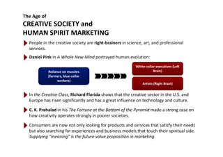 The Age of
CREATIVE SOCIETY andCREATIVE SOCIETY and
HUMAN SPIRIT MARKETING
People in the creative society are right brainers in science art and professionalPeople in the creative society are right‐brainers in science, art, and professional 
services.
Daniel Pink in A Whole New Mind portrayed human evolution:
Reliance on muscles 
(farmers, blue‐collar 
White‐collar executives (Left 
Brain)
In the Creative Class, Richard Florida shows that the creative sector in the U.S. and 
workers) 
Artists (Right Brain)
,
Europe has risen significantly and has a great influence on technology and culture.
C. K. Prahalad in his The Fortune at the Bottom of the Pyramid made a strong case on 
h i i l i i ihow creativity operates strongly in poorer societies.
Consumers are now not only looking for products and services that satisfy their needs 
but also searching for experiences and business models that touch their spiritual side.but also searching for experiences and business models that touch their spiritual side. 
Supplying “meaning” is the future value proposition in marketing.
 