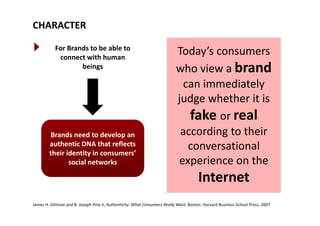 CHARACTER
For Brands to be able to 
connect with human 
Today’s consumers 
beings who view a brand
can immediatelycan immediately 
judge whether it is 
fake real
Brands need to develop an 
fake or real
according to their 
authentic DNA that reflects 
their identity in consumers’ 
social networks
conversational 
experience on the social networks e pe e ce o t e
Internet
James H. Gilmore and B. Joseph Pine II, Authenticity: What Consumers Really Want, Boston: Harvard Business School Press, 2007
 