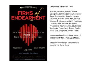Companies Americans Love
Amazon, Best Buy, BMW, CarMax, 
Caterpillar, Commerce Bank, Container 
Store, Costco, eBay, Google, Harley‐
id d O lDavidson, Honda, IDEO, IKEA, JetBlue 
Johnson & Johnson, Jordan's Furniture, 
L L Bean, New Balance, Patagonia, 
P i I REI S th tProgressive Insurance, REI, Southwest, 
Starbucks, Timberland, Toyota, Trader 
Joe's, UPS, Wegmans, Whole Foods.
The researchers found these “firms of 
endearment” to be highly profitable.
They also found eight characteristics 
common to these firms.
 