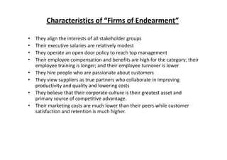 Characteristics of “Firms of Endearment”
• They align the interests of all stakeholder groups 
h l l l d• Their executive salaries are relatively modest
• They operate an open door policy to reach top management
• Their employee compensation and benefits are high for the category; their p y p g g y;
employee training is longer; and their employee turnover is lower
• They hire people who are passionate about customers
• They view suppliers as true partners who collaborate in improving• They view suppliers as true partners who collaborate in improving 
productivity and quality and lowering costs
• They believe that their corporate culture is their greatest asset and 
primary source of competitive advantageprimary source of competitive advantage.
• Their marketing costs are much lower than their peers while customer 
satisfaction and retention is much higher.
 