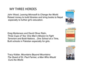 MY THREE HEROES
John Wood, Leaving Microsoft to Change the World.
Raised money to build libraries and bring books to Nepal,Raised money to build libraries and bring books to Nepal,
especially to further girl’s education.
Greg Mortenson and David Oliver RelinGreg Mortenson and David Oliver Relin,
Three Cups of Tea: One Man’s Mission to Fight
Terrorism and Build Nations…One School at a Time,
B ilt h l i P ki t i ll f i lBuilt schools in Pakistan especially for girls.
Tracy Kidder, Mountains Beyond Mountains:y , y
The Quest of Dr. Paul Farmer, a Man Who Would
Cure the World.
 