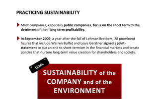PRACTICING SUSTAINABILITY
Most companies, especially public companies, focus on the short term to the 
detriment of their long term profitability.detriment of their long term profitability.
In September 2009, a year after the fall of Lehman Brothers, 28 prominent 
figures that include Warren Buffet and Louis Gerstner signed a joint‐figures that include Warren Buffet and Louis Gerstner signed a joint‐
statement to put an end to short‐termism in the financial markets and create 
policies that nurture long‐term value creation for shareholders and society.
 