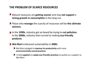 THE PROBLEM OF SCARCE RESOURCES
Natural resources are getting scarcer and may not support a 
strong growth in consumption in the long runstrong growth in consumption in the long run.
Those who manage the scarcity of resources will be the ultimate 
winners.
In the 1990s industry got on board by trying to cut pollutionIn the 1990s, industry got on board by trying to cut pollution. 
In the 2000s, industry then turned to making eco‐friendly 
products.
Wal‐Mart embraced sustainability in 2006:. 
Wal‐Mart pledged to improve its productivity with more 
environmentally‐sound practices.
It told suppliers to adopt eco friendly practices to qualify as a supplier toIt told suppliers to adopt eco‐friendly practices to qualify as a supplier to 
Wal‐Mart
 