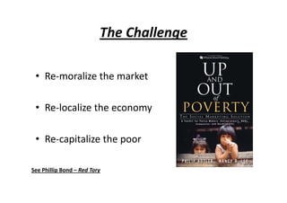 The ChallengeThe Challenge
• Re‐moralize the marketRe moralize the market
• Re‐localize the economy
• Re‐capitalize the poor
See Phillip Bond – Red TorySee Phillip Bond  Red Tory
 