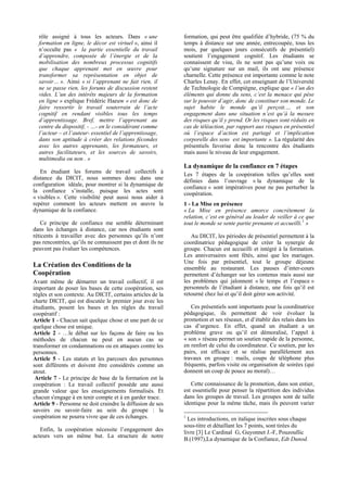 rôle assigné à tous les acteurs. Dans « une               formation, qui peut être qualifiée d’hybride, (75 % du
  formation en ligne, le décor est virtuel », ainsi il      temps à distance sur une année, entrecoupée, tous les
  n’occulte pas « la partie essentielle du travail          mois, par quelques jours consécutifs de présentiel)
  d’apprendre, composée de l’énergie et de la               soutient l’engagement cognitif. Les étudiants se
  mobilisation des nombreux processus cognitifs             connaissent de visu, ils ne sont pas qu’une voix ou
  que chaque apprenant met en œuvre pour                    qu’une signature sur un mail, ils ont une présence
  transformer sa représentation en objet de                 charnelle. Cette présence est importante comme le note
  savoir… ». Ainsi « si l’apprenant ne fait rien, il        Charles Lenay. En effet, cet enseignant de l’Université
  ne se passe rien, les forums de discussion restent        de Technologie de Compiègne, explique que « l’un des
  vides. L’un des intérêts majeurs de la formation          éléments qui donne du sens, c’est la menace qui pèse
  en ligne » explique Frédéric Haeuw « est donc de          sur le pouvoir d’agir, donc de constituer son monde. Le
  faire ressortir le travail souterrain de l’acte           sujet habite le monde qu’il perçoit.… et son
  cognitif en rendant visibles tous les temps               engagement dans une situation n’est qu’à la mesure
  d’apprentissage. Bref, mettre l’apprenant au              des risques qu’il y prend. Or les risques sont réduits en
  centre du dispositif, - …- en le considérant comme        cas de téléaction, par rapport aux risques en présentiel
  l’acteur – et l’auteur- essentiel de l’apprentissage,     où l’espace d’action est partagé et l’implication
  dans son aptitude à créer des relations fécondes          corporelle des sens est importante ». La régularité des
  avec les autres apprenants, les formateurs, et            présentiels favorise donc la rencontre des étudiants
  autres facilitateurs, et les sources de savoirs,          mais aussi le niveau de leur engagement.
  multimedia ou non . »
                                                            La dynamique de la confiance en 7 étapes
   En étudiant les forums de travail collectifs à           Les 7 étapes de la coopération telles qu’elles sont
distance du DICIT, nous sommes donc dans une
                                                            définies dans l’ouvrage « la dynamique de la
configuration idéale, pour montrer si la dynamique de       confiance » sont impératives pour ne pas perturber la
la confiance s’installe, puisque les actes sont             coopération.
« visibles ». Cette visibilité peut aussi nous aider à
repérer comment les acteurs mettent en œuvre la             1 - La Mise en présence
dynamique de la confiance.                                  « La Mise en présence amorce concrètement la
                                                            relation, c’est en général au leader de veiller à ce que
    Ce principe de confiance me semble déterminant          tout le monde se sente partie prenante et accueilli.1 »
dans les échanges à distance, car nos étudiants sont
réticents à travailler avec des personnes qu’ils n’ont         Au DICIT, les périodes de présentiel permettent à la
pas rencontrées, qu’ils ne connaissent pas et dont ils ne   coordinatrice pédagogique de créer la synergie de
peuvent pas évaluer les compétences.                        groupe. Chacun est accueilli et intégré à la formation.
                                                            Les anniversaires sont fêtés, ainsi que les mariages.
                                                            Une fois par présentiel, tout le groupe déjeune
La Création des Conditions de la                            ensemble au restaurant. Les pauses d’inter-cours
Coopération                                                 permettent d’échanger sur les contenus mais aussi sur
Avant même de démarrer un travail collectif, il est         les problèmes qui jalonnent « le temps et l’espace »
important de poser les bases de cette coopération, ses      personnels de l’étudiant à distance, une fois qu’il est
règles et son contexte. Au DICIT, certains articles de la   retourné chez lui et qu’il doit gérer son activité.
charte DICIT, qui est discutée le premier jour avec les
étudiants, posent les bases et les règles du travail           Ces présentiels sont importants pour la coordinatrice
coopératif :                                                pédagogique, ils permettent de voir évoluer la
Article 1 - Chacun sait quelque chose et une part de ce     promotion et ses réseaux, et d’établir des relais dans les
quelque chose est unique.                                   cas d’urgence. En effet, quand un étudiant a un
Article 2 - …le débat sur les façons de faire ou les        problème grave ou qu’il est démoralisé, l’appel à
méthodes de chacun ne peut en aucun cas se                  « son » réseau permet un soutien rapide de la personne,
transformer en condamnations ou en attaques contre les      en renfort de celui du coordinateur. Ce soutien, par les
personnes.                                                  pairs, est efficace et se réalise parallèlement aux
Article 5 - Les statuts et les parcours des personnes       travaux en groupe : mails, coups de téléphone plus
sont différents et doivent être considérés comme un         fréquents, parfois visite ou organisation de soirées (qui
atout.                                                      donnent un coup de pouce au moral)…
 Article 7 - Le principe de base de la formation est la
coopération : Le travail collectif possède une aussi           Cette connaissance de la promotion, dans son entier,
grande valeur que les enseignements formalisés. Et          est essentielle pour penser la répartition des individus
chacun s'engage à en tenir compte et à en garder trace.     dans les groupes de travail. Les groupes sont de taille
Article 9 - Personne ne doit craindre la diffusion de ses   identique pour la même tâche, mais ils peuvent varier
savoirs ou savoir-faire au sein du groupe : la
coopération ne pourra vivre que de ces échanges.            1
                                                              Les introductions, en italique inscrites sous chaque
                                                            sous-titre et détaillant les 7 points, sont tirées du
   Enfin, la coopération nécessite l’engagement des         livre [3] Le Cardinal G, Guyonnet J.-F, Pouzoullic
acteurs vers un même but. La structure de notre
                                                            B.(1997),La dynamique de la Confiance, Edt Dunod.
 