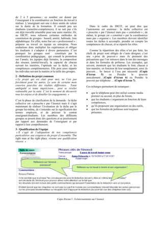 de 2 à 5 personnes ; ce nombre est donné par
l’enseignant à la coordinatrice en fonction du travail à
réaliser. L’enseignant suit une à deux unités de valeur
sur la durée de la formation. Il connaît peu ses                          Dans le cadre du DICIT, on peut dire que
étudiants (caractère-compétences), il ne sait pas s’ils                l’autonomie est soutenue : la tâche collective est
ont déjà travaillé ensemble pour une autre matière. Or,                « prescrite » par l’énoncé mais pas « centralisée » ; de
au DICIT, nous refusons certaines méthodes de                          même, le groupe est « constitué » par la coordinatrice
constitution de groupes : hasard, amitié, habitude, liste              mais pas « organisé ». Les membres doivent identifier
alphabétique. En effet, notre but est « professionnel » :              toutes les tâches à accomplir, prendre en compte les
préparer au travail en équipe en entreprise. Nous                      compétences de chacun, et se répartir les rôles.
souhaitons donc multiplier les expériences et obliger
les étudiants à s’adapter à divers partenaires. C’est                     Comme la répartition des rôles n’est pas faite, les
pourquoi les groupes sont             constitués par la                chefs de projet sont obligés de s’auto désigner, c’est
coordinatrice pédagogique, qui connaît la promotion                    une « prise de pouvoir » mais ils prennent des
sur l’année, les équipes déjà formées, la composition                  précautions que l’on retrouve dans le ton des messages
des réseaux (amitié/travail), la capacité de chacun                    et dans les formules de politesse. Les exemples, qui
suivant les matières, l’aptitude sur la tâche, et les                  suivent, montrent que les étudiants le font, chacun à
compétences complémentaires. Elle peut ainsi répartir                  leur manière, en fonction de leur tempérament, ainsi ils
les individus suivant la matière et la taille des groupes.             peuvent… Se lancer à l’eau par nécessité (Copie
                                                                       d’écran      5)     ou      Prendre      le    pouvoir
2 - Définition du projet commun                                        amicalement …(Copie d’écran 6) ou Prendre le
« Le projet qui est clair pour moi, ne l’est pas                       pouvoir par téléphone … (Copie d’écran 7).
forcément pour les autres. Le sens de certains mots
couvrira peut-être des réalités différentes. Toute                     Ces échanges permettent de remarquer :
ambiguïté et toute imprécision… peut se révéler
redoutable par la suite. C’est le moment de découvrir
                                                                       •    que le téléphone peut être utilisé comme media
tous les enjeux et de détailler les engagements. »
                                                                            premier ou second, en plus du forum,
C’est la phase de clarification de la demande : la tâche               •    que les étudiants s’organisent en fonction de leurs
collective est « prescrite » par l’énoncé mais il s’agit                    compétences,
maintenant de réaliser l’évaluation de la tâche par le                 •    qu’ils proposent une organisation ou des outils,
groupe lui-même, de s’entendre sur la signification des                •    que les formules de politesse sont toujours
termes employés, et de préciser le contrat                                  présentes.
enseignant/étudiants. Les membres des différents
groupes se posent donc des questions et se positionnent
par rapport aux demandes de l’enseignant et par
rapport à leur compréhension.
3 - Qualification de l’équipe
 « Il s’agit de l’adéquation de nos compétences
particulières aux exigences du projet d’ensemble. The
right man at the right place, résume une qualification
réussie. »




                Réflexions sur l’énoncé :
                      précisions!!
                                                             Réflexion sur le travail à rendre et son organisation !




                                        Copie d'écran 3 : Eclaircissements sur l’énoncé
 