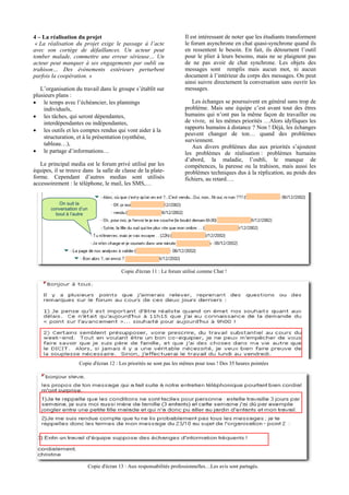 4 – La réalisation du projet                                           Il est intéressant de noter que les étudiants transforment
 « La réalisation du projet exige le passage à l’acte                  le forum asynchrone en chat quasi-synchrone quand ils
avec son cortège de défaillances. Un acteur peut                       en ressentent le besoin. En fait, ils détournent l’outil
tomber malade, commettre une erreur sérieuse… Un                       pour le plier à leurs besoins, mais ne se plaignent pas
acteur peut manquer à ses engagements par oubli ou                     de ne pas avoir de chat synchrone. Les objets des
trahison… Des événements extérieurs perturbent                         messages sont remplis mais aucun mot, ni aucun
parfois la coopération. »                                              document à l’intérieur du corps des messages. On peut
                                                                       ainsi suivre directement la conversation sans ouvrir les
   L’organisation du travail dans le groupe s’établit sur              messages.
plusieurs plans :
• le temps avec l’échéancier, les plannings                               Les échanges se poursuivent en général sans trop de
    individuels,                                                       problème. Mais une équipe c’est avant tout des êtres
• les tâches, qui seront dépendantes,                                  humains qui n’ont pas la même façon de travailler ou
    interdépendantes ou indépendantes,                                 de vivre, ni les mêmes priorités …Alors idylliques les
• les outils et les comptes rendus qui vont aider à la                 rapports humains à distance ? Non ! Déjà, les échanges
                                                                       peuvent changer de ton… quand des problèmes
    structuration, et à la présentation (synthèse,
                                                                       surviennent.
    tableau…),
                                                                          Aux divers problèmes dus aux priorités s’ajoutent
• le partage d’informations…                                           les problèmes de réalisation : problèmes humains
                                                                       d’abord, la maladie, l’oubli, le manque de
   Le principal media est le forum privé utilisé par les               compétences, la paresse ou la trahison, mais aussi les
équipes, il se trouve dans la salle de classe de la plate-             problèmes techniques dus à la réplication, au poids des
forme. Cependant d’autres medias sont utilisés                         fichiers, au retard….
accessoirement : le téléphone, le mail, les SMS,…


          On suit la
       conversation d’un
         bout à l’autre




                                          Copie d'écran 11 : Le forum utilisé comme Chat !




                    Copie d'écran 12 : Les priorités ne sont pas les mêmes pour tous ! Des 35 heures pointées




                           Copie d'écran 13 : Aux responsabilités professionnelles…Les avis sont partagés.
 
