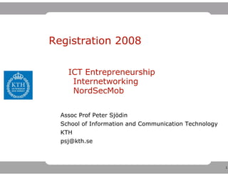 Registration 2008

    ICT Entrepreneurship
     Internetworking
     NordSecMob

  Assoc Prof Peter Sjödin
  School of Information and Communication Technology
  KTH
  psj@kth.se



                                                       1
 