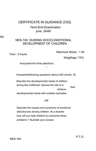 CERTIFICATE IN GUIDANCE (CIG}
                      Term-End Examination
                          |une, 2AA9
oo
         NES-104: GUIDING SOCIO-EMOTIONAL
             DEVELOPMENT OF CHILDREN

                                                Maximum Marks : 1.40
     Time : 3 hours
                                                          Weiglfiage: 7A%

             Anszuerall the three qttestions.
                                     _


          Anszoerthefollowing questionin about rc00 zt'ords- 30

          Describe the developmental needs of children
          during late childhood. t)iscuss the role of a
                                                              their
                                                 achieve
          developmental needs with suitable examples.

                                    OR

          Describe the causes and symptoms of emotional
          disturbances among children. As a teacher
          how will you help children to overcome these
          problems ? Illustrate your answer.




                                                                      P.T.O.
     NES-104
 
