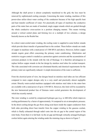 Although the shaft power is almost completely transferred to the grid, the loss must be
removed by sophisticated cooling concepts. Concerning the stator winding, machines of this
power-class utilize direct water cooling of the conductors because of the high specific heat
and heat transfer coefficient of water. For practically all types of machines the conductive
parts of the stator bars are made of insulated, single copper strands which are guided through
the whole conductive cross-section in a position changing manner. This means twisting
around a vertical central plane and forming two or a multiple of two columns, a design
basically known as the Roebel bar.


In a direct water-cooled stator winding, the cooling water is supplied to some hollow strands
which provide direct transfer of generated heat to the coolant. These hollow strands are made
of copper in machines with a rated power of 1300 MVA and above. However, hollow copper
strands require great effort concerning the primary water conditioning. Alkalization and
restrictive oxygen control is needed as a protection against corrosion and the accumulation of
corrosion products in the strands with the risk of blockage. It is therefore advantageous to
replace hollow copper strands in the bar design by stainless steel tubes for coolant transport.
The risks associated with corrosion are eliminated thereby and chemical requirements for the
primary water are significantly reduced. A simple deionization of the water is sufficient.


From the electrical point of view, bar designs based on stainless steel tubes are less efficient
compared to mere copper designs only to a very small and practically almost negligible
extent. Directly water-cooled machines equipped with stainless steel tubes in the stator bars
are available with a rated power of up to 1150 MVA. However, this limit will be exceeded by
the new harmonized product line of Siemens water cooled generators the development of
which has recently started.

The rotor winding is cooled by compressed hydrogen gas (e.g. to 600 kPa) which improves
cooling performance by a factor of approximately 14 compared to air at atmospheric pressure.
In the direct cooling design the gas flows along axial ducts inside the copper conductors from
both sides providing direct heat transfer from the copper winding to the gaseous coolant,
which is finally exhausted through radial vents into the air gap in the central region of the
rotor body. From there it is fed back via the air gap and through vertically arranged hydrogen
coolers before again entering the winding under the retaining ring as shown in Figure 7.




                                                           Copyright © Siemens AG 2009. All rights reserved.   11
 