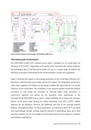 Figure 8 Water/Steam cycle (Example: SSP5-6000 (1x800 USC))


Thermodynamic Performance
The SSP5-6000 (1x800 USC) reference power plant is designed for an overall plant net
efficiency of 45.5-46.0 %. Depending on the quality of the coal and on the cooling conditions
the performance data of coal fired power plants can vary in a certain range. In addition, the
efficiency of the plant is determined by the selected technical systems and components.


Figure 9 illustrates the impact of some design parameters on the overall plant efficiency of a
bituminous coal-fired steam power plant without CO2 capture. The temperature and pressure
of the steam supplied to the turbine are key design variables that affect both the cost and the
efficiency of the overall plant. The availability of new materials pushed forward the efficient
conversion of coal energy into electricity by allowing higher steam parameters. A
conservative approach was chosen for the maximum steam temperatures in the
ultrasupercritical SSP5-6000 series to ensure a high availability and to improve the economic
lifetime of the power plant. Raising the reheat temperature from 610 to 620°C slightly
improves the net efficiency. However, the additional costs due to the increased material
thickness outweigh this effect. For future applications, net efficiencies above 50 % at coastal
sites (once-through seawater cooling) might be achieved if nickel-based alloys prove their
economic readiness for use. Even higher fuel utilization factors can be attained in combined
heat and power applications.


                                                              Copyright © Siemens AG 2009. All rights reserved.   13
 