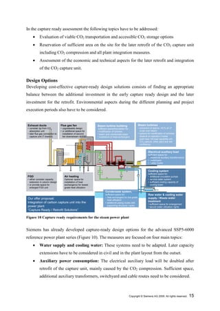 In the capture ready assessment the following topics have to be addressed:
     •      Evaluation of viable CO2 transportation and accessible CO2 storage options
     •      Reservation of sufficient area on the site for the later retrofit of the CO2 capture unit
            including CO2 compression and all plant integration measures.
     •      Assessment of the economic and technical aspects for the later retrofit and integration
            of the CO2 capture unit.

Design Options
Developing cost-effective capture-ready design solutions consists of finding an appropriate
balance between the additional investment in the early capture ready design and the later
investment for the retrofit. Environmental aspects during the different planning and project
execution periods also have to be considered.


Exhaust ducts                    Flue gas fan                 Steam turbine building                    Steam turbines
• consider ∆p from CO2           • upgradeable design          sufficient space/foundation for:         • extraction of approx. 40 % of LP
  absorption unit                • or additional space for    • modification of turbines                  cross over steam
• later flue gas connection to     installation of second     • steam and condensate pipes              • options for modification of turbines
  capture unit (T-branch)          fan downstream of FGD      • installation of heat exchangers           depend on operation modes
                                                                                                          (part load, full load capability w/o
                                                                                                          CO2 capture, other plant and site
                                                                                                          conditions)


                                                                                                                  Electrical auxiliary load
                                                                                                                  sufficient space for:
                                                                                                                  • additional auxiliary transformer(s)
                                                                                                                  • switchyard
                                                                                                                  • cable routes


                                                                                                                  Cooling system
                                                                                                                  sufficient space for:
FGD                                 Air heating                                                                   • additional circulation pumps
• either consider capacity          Optional: space for                                                           • service water system
  extension in column design        installation of heat                                                          • sufficient cooling capacity of
• or provide space for              exchanger(s) for lowest                                                         cooling tower
  enlarged FGD unit                 grade heat utilization
                                                                      Condensate system,
                                                                      sufficient space for:                       Raw water & cooling water
                                                                      • heat exchangers for low grade             supply / Waste water
Our offer proposal:                                                     heat utilization
Integration of carbon capture unit into the                                                                       treatment
                                                                      • additional piping routes with
                                                                                                                  • sufficient space for enlargement
power plant                                                             supporting structure / racks
                                                                                                                  • secure water utilization rights
“Capture Ready / Retrofit Solutions”

Figure 10 Capture ready requirements for the steam power plant


Siemens has already developed capture-ready design options for the advanced SSP5-6000
reference power plant series (Figure 10). The measures are focused on four main topics:
     •      Water supply and cooling water: These systems need to be adapted. Later capacity
            extensions have to be considered in civil and in the plant layout from the outset.
     •      Auxiliary power consumption: The electrical auxiliary load will be doubled after
            retrofit of the capture unit, mainly caused by the CO2 compression. Sufficient space,
            additional auxiliary transformers, switchyard and cable routes need to be considered.



                                                                                              Copyright © Siemens AG 2009. All rights reserved.           15
 