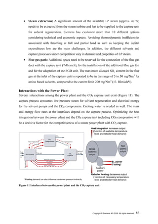 •    Steam extraction: A significant amount of the available LP steam (approx. 40 %)
         needs to be extracted from the steam turbine and has to be supplied to the capture unit
         for solvent regeneration. Siemens has evaluated more than 10 different options
         considering technical and economic aspects. Avoiding thermodynamic inefficiencies
         associated with throttling at full and partial load as well as keeping the capital
         expenditures low are the main challenges. In addition, the different solvents and
         capture processes under competition vary in demand and properties of LP steam.
    •    Flue gas path: Additional space need to be reserved for the connection of the flue gas
         duct with the capture unit (T-Branch), for the installation of the additional flue gas fan
         and for the adaptation of the FGD unit. The maximum allowed SO2 content in the flue
         gas at the inlet of the capture unit is reported to be in the range of 5 to 30 mg/Nm3 for
         amine based solvents, compared to the current limit 200 mg/Nm3 (13. BImschV).

Interactions with the Power Plant
Several interactions among the power plant and the CO2 capture unit exist (Figure 11). The
capture process consumes low-pressure steam for solvent regeneration and electrical energy
for the solvent pumps and the CO2 compressors. Cooling water is needed as well. The mass
and energy flow rates at the interfaces depend on the capture process. Optimizing the heat
integration between the power plant and the CO2 capture unit including CO2 compression will
be a decisive factor for the competitiveness of a steam power plant with CO2 capture.
                                                                           Heat integration increases output
                                                                             ( function of available temperature
                                                                               level and reboiler heat demand)




                                                                                                              Net
                                                                          Gross                             (plant)
                                                                        (turbine)                           output
                                                                          output


                                                                                                   El. power
                                                                                                   Cooling*
                                                                                Auxiliary
                                                                                 power
                                                                           Reboiler heating decreases output
                                                                             ( function of necessary temperature
    * Cooling demand can also influence condenser pressure indirectly          level and reboiler heat demand)

Figure 11 Interfaces between the power plant and the CO2 capture unit




                                                                             Copyright © Siemens AG 2009. All rights reserved.   16
 
