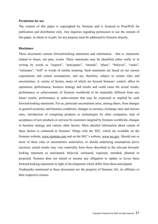 Permission for use
The content of this paper is copyrighted by Siemens and is licensed to PennWell for
publication and distribution only. Any inquiries regarding permission to use the content of
this paper, in whole or in part, for any purpose must be addressed to Siemens directly.


Disclaimer
These documents contain forward-looking statements and information – that is, statements
related to future, not past, events. These statements may be identified either orally or in
writing by words as “expects”, “anticipates”, “intends”, “plans”, “believes”, “seeks”,
“estimates”, “will” or words of similar meaning. Such statements are based on our current
expectations and certain assumptions, and are, therefore, subject to certain risks and
uncertainties. A variety of factors, many of which are beyond Siemens’ control, affect its
operations, performance, business strategy and results and could cause the actual results,
performance or achievements of Siemens worldwide to be materially different from any
future results, performance or achievements that may be expressed or implied by such
forward-looking statements. For us, particular uncertainties arise, among others, from changes
in general economic and business conditions, changes in currency exchange rates and interest
rates, introduction of competing products or technologies by other companies, lack of
acceptance of new products or services by customers targeted by Siemens worldwide, changes
in business strategy and various other factors. More detailed information about certain of
these factors is contained in Siemens’ filings with the SEC, which are available on the
Siemens website, www.siemens.com and on the SEC’s website, www.sec.gov. Should one or
more of these risks or uncertainties materialize, or should underlying assumptions prove
incorrect, actual results may vary materially from those described in the relevant forward-
looking statement as anticipated, believed, estimated, expected, intended, planned or
projected. Siemens does not intend or assume any obligation to update or revise these
forward-looking statements in light of developments which differ from those anticipated.
Trademarks mentioned in these documents are the property of Siemens AG, its affiliates or
their respective owners.




                                                          Copyright © Siemens AG 2009. All rights reserved.   21
 