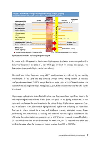Single-/ Multi-Line configuration (pre-heating, pumps, piping)
Boundaries: @ turbine inlet: 270bar / 600°C / 610° and world market hard coal
                                                 C
                                                                      AREA OF
                                                                     LIMITATION                                              gross power
                                                    700 MW          800 MW      900 MW                      1000 MW          output
    Performance
    Air pre-heater
    rotating surface




                                                                                      ~ 900-915 MWgr
    Air pre-heater
    rotating ductwork

    HP-preheater
    U-type
    HP-preheater
    header type

    BFP-el-driven (2x50%)                                                                                             3x33% el. driven
    (@ 10kV voltage level max. 18.5 MW motor performance)                                                             ST-driven


    2-line main
                                                                                                             2 x double line concept
    steam piping*)
     component limiting the performance in a single train concept          *) = acc. to the actual material properties (ECCC) –May 2005


Figure 2 Limitations for increasing the power output


To ensure a flexible operation, header-type high-pressure feedwater heaters are preferred in
this power range since the plate in U-type FWH gets too thick for a single-train design. Two
feedwater trains result in higher capital expenditures.


Electric-driven boiler feedwater pump (BFP) configurations are affected by the stability
requirements of the grid and the auxiliary power supply during startup. A standard
configuration consists of 2x50 % pumps. For larger units, either a 3x33 % configuration or a
steam turbine driven pump might be required. Again, both solutions increase the total capital
investment.


High-energy piping (main steam, hot/cold reheat, and feedwater) has a significant share in the
total capital expenditures for the overall plant. The price for the piping material P92 is still
rising and emphasizes the need to optimize the piping design. Higher steam parameters (e.g.,
620 °C instead of 610°C) cause thick piping walls and higher cost. Increasing the steam mass
flow rate (= power output) for a given wall thickness generates excessive pressure losses
deteriorating the performance. Evaluating the trade-off between capital expenditures and
efficiency shows that: (a) steam parameters up to 610 °C are an economic reasonable choice,
(b) two main steam lines are sufficient even for 900+ MW, and (c) a second cold reheat line
needs to be added when the gross power output is raised from 800 to 900 MW.




                                                                                                       Copyright © Siemens AG 2009. All rights reserved.   6
 