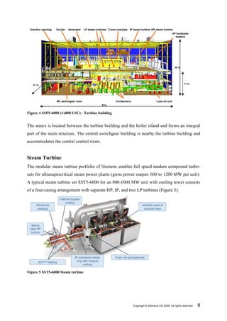 Erection opening   Exciter   Generator   LP steam turbines Cross overpipe IP steam turbine HP steam turbine
                                                                                                                 HP feedwater
                                                                                                                   heaters




                                                                                                                  38 m




                                                                                                                         17 m
   41 m




                    MV switchgear room                           Condensers                      Lube oil unit
                                                         91m


Figure 4 SSP5-6000 (1x800 USC) - Turbine building


The annex is located between the turbine building and the boiler island and forms an integral
part of the main structure. The central switchgear building is nearby the turbine building and
accommodates the central control room.


Steam Turbine
The modular steam turbine portfolio of Siemens enables full speed tandem compound turbo-
sets for ultrasupercritical steam power plants (gross power output: 600 to 1200 MW per unit).
A typical steam turbine set SST5-6000 for an 800-1000 MW unit with cooling tower consists
of a four-casing arrangement with separate HP, IP, and two LP turbines (Figure 5).
                       Internal bypass
                           cooling
     Advanced                                                                        variable sizes of
      sealings                                                                        exhaust area




   Barrel
 type HP
  turbine




                                  IP-admission blade             Push rod arrangement
       3DVTM blading                ring with integral
                                         cooling

Figure 5 SST5-6000 Steam turbine




                                                                              Copyright © Siemens AG 2009. All rights reserved.   8
 