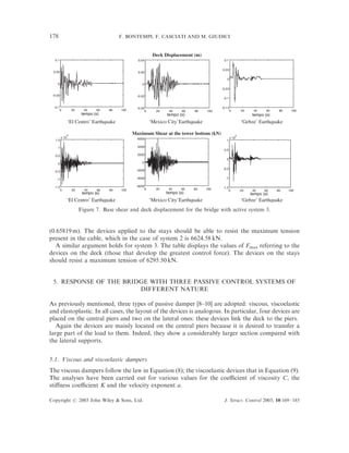 178                                       F. BONTEMPI, F. CASCIATI AND M. GIUDICI


                                                            Deck Displacement (m)
  0.1                                             0.04                                       0.1


                                                                                           0.0 5
 0.05                                             0.02

                                                                                               0
    0                                                0
                                                                                           -0.0 5

 -0.05                                            -0.02
                                                                                            -0.1

  -0.1                                            -0.04                                    -0.1 5
         0        20     40    60    80   100          0      20    40     60   80   100         0         20    40     60    80    100
                        tempo (s)                                  tempo (s)                                     tempo (s)
                ‘El Centro’ Earthquake                     ‘Mexico City’Earthquake                         ‘Gebze’ Earthquake

             4
                                                Maximum Shear at the tower bottom (kN)                 4
         x 10                                     6000                                              x 10
   1.5                                                                                         1

    1                                             4000
                                                                                             0.5
   0.5                                            2000
                                                                                               0
    0                                                0
                                                                                            -0.5
  -0.5                                           -2000

    -1                                           -4000                                        -1

  -1.5                                           -6000                                      -1.5
      0           20     40     60   80   100         0       20    40    60    80   100        0          20    40    60    80    100
                        tempo (s)                                  tempo (s)                                    tempo (s)
                ‘El Centro’ Earthquake                     ‘Mexico City’Earthquake                         ‘Gebze’ Earthquake
                       Figure 7. Base shear and deck displacement for the bridge with active system 3.


(0.65819 m). The devices applied to the stays should be able to resist the maximum tension
present in the cable, which in the case of system 2 is 6624.58 kN.
   A similar argument holds for system 3. The table displays the values of Fmax referring to the
devices on the deck (those that develop the greatest control force). The devices on the stays
should resist a maximum tension of 6295.50 kN.


 5. RESPONSE OF THE BRIDGE WITH THREE PASSIVE CONTROL SYSTEMS OF
                        DIFFERENT NATURE

As previously mentioned, three types of passive damper [8–10] are adopted: viscous, viscoelastic
and elastoplastic. In all cases, the layout of the devices is analogous. In particular, four devices are
placed on the central piers and two on the lateral ones: these devices link the deck to the piers.
   Again the devices are mainly located on the central piers because it is desired to transfer a
large part of the load to them. Indeed, they show a considerably larger section compared with
the lateral supports.


5.1. Viscous and viscoelastic dampers
The viscous dampers follow the law in Equation (8); the viscoelastic devices that in Equation (9).
The analyses have been carried out for various values for the coeﬃcient of viscosity C, the
stiﬀness coeﬃcient K and the velocity exponent a.

Copyright # 2003 John Wiley & Sons, Ltd.                                                     J. Struct. Control 2003; 10:169–185
 