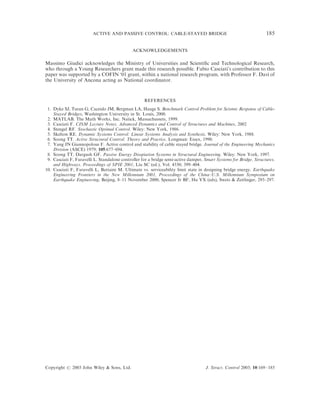 ACTIVE AND PASSIVE CONTROL: CABLE-STAYED BRIDGE                                            185

                                              ACKNOWLEDGEMENTS

Massimo Giudici acknowledges the Ministry of Universities and Scientiﬁc and Technological Research,
who through a Young Researchers grant made this research possible. Fabio Casciati’s contribution to this
paper was supported by a COFIN ‘01 grant, within a national research program, with Professor F. Dav" of
                                                                                                    ı
the University of Ancona acting as National coordinator.



                                                    REFERENCES
 1. Dyke SJ, Turan G, Caceido JM, Bergman LA, Hauge S. Benchmark Control Problem for Seismic Response of Cable-
    Stayed Bridges, Washington University in St. Louis, 2000.
 2. MATLAB. The Math Works, Inc. Natick, Massachussets, 1999.
 3. Casciati F. CISM Lecture Notes, Advanced Dynamics and Control of Structures and Machines, 2002
 4. Stengel RF. Stochastic Optimal Control. Wiley: New York, 1986.
 5. Skelton RE. Dynamic Systems Control: Linear Systems Analysis and Synthesis. Wiley: New York, 1988.
 6. Soong TT. Active Structural Control: Theory and Practice. Longman: Essex, 1990.
 7. Yang JN Giannopolous F. Active control and stability of cable stayed bridge. Journal of the Engineering Mechanics
    Division (ASCE) 1979; 105:677–694.
 8. Soong TT, Dargush GF. Passive Energy Disspiation Systems in Structural Engineering. Wiley: New York, 1997.
 9. Casciati F, Faravelli L. Standalone controller for a bridge semi-active damper, Smart Systems for Bridge, Structures,
    and Highways. Proceedings of SPIE 2001, Liu SC (ed.), Vol. 4330; 399–404.
10. Casciati F, Faravelli L, Battaini M. Ultimate vs. serviceability limit state in designing bridge energy. Earthquake
    Engineering Frontiers in the New Millennium 2001, Proceedings of the China–U.S. Millennium Symposium on
    Earthquake Engineering, Beijing, 8–11 November 2000, Spencer Jr BF, Hu YX (eds), Swets & Zeitlinger, 293–297.




Copyright # 2003 John Wiley & Sons, Ltd.                                            J. Struct. Control 2003; 10:169–185
 