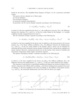 172                          F. BONTEMPI, F. CASCIATI AND M. GIUDICI


linked by the devices. The simpliﬁed block diagram of Figure 2 is for a passively controlled
system.
   The passive devices adopted are of three types:
   (a) viscous dampers;
   (b) viscoelastic dampers;
   (c) hysteretic dampers (elastoplastic).
   In particular, the ith viscous damper responds according to the following law
                                                          À                  Áa
                                                ’           ’        ’
                                     fi ¼ Cd;i DU a ¼ Cd;i U d;i;2 À U d;i;1                                         ð8Þ
                                                  d;i


                                                                                   ’
in which fi is the force supplied by the device, Cd,i the coeﬃcient of viscosity, DU d;i the diﬀerence
between the velocities U   ’ d;i;2 and U d;i;1 of the two nodes linked by the damper, a a variable
                                       ’
coeﬃcient usually ranging between 0.2 and 1.2.
   The ith viscoelastic damper responds according to the following law
                                                 À               Á      À                  Áa
                                     ’                                    ’        ’
             fi ¼ Kd;i DUd;i þ Cd;i DU a ¼ Kd;i Á Ud;i;2 À Ud;i;1 þ Cd;i U d;i;2 À U d;i;1                           ð9Þ
                                       d;i


in which fi is the force supplied by the device and, in addition to the terms present in the viscous
damper, Kd;i is the linear stiﬀness coeﬃcient, DUd;i the diﬀerence between the displacements
Ud;i;2 and Ud;i;1 of the two nodes linked to the damper. Such a device can be obtained by
mounting the previously presented viscous damper in parallel with a spring device supplying an
elastic reaction. However, commercial devices are on the market: they consist of metallic and
elastomeric components which supply viscoelastic response.
   The generic elastoplastic damper i responds according to the following law
                             À     Á            À               Á À                Á
                    fi ¼ Kd;i DUd;i DUd;i ¼ Kd;i Ud;i;2 À Ud;i;1 Á Ud;i;2 À Ud;i;1                              ð10Þ
                                                        À      Á
in which fi is the force supplied by the device, Kd;i DUd;i the stiﬀness coeﬃcient, DUd;i the
diﬀerence between the displacements Ud;i;2 and Ud;i;1 of the two nodes linked by the damper.
  The response of such devices is represented adopting the bilinear law shown in Figure 3(c), in
which k1 represents the stiﬀness before yielding, xy the relative displacement reached at the onset
of yielding, Fy the force supplied at the onset of yielding, k2 the stiﬀness of the plastic section,
xmax and Fmax the maximum displacement and force that the device can supply.



             Fmax                                    Fmax                                      Fy                Fmax




                                                                                         k1
                              xmax                                  xmax                            xy        xmax



                                                                                              k2
(a)                                     (b)                                 (c)
               Figure 3. (a) Viscous law; (b) viscoelastic law; (c) bilinear elastoplasic law.

Copyright # 2003 John Wiley & Sons, Ltd.                                          J. Struct. Control 2003; 10:169–185
 