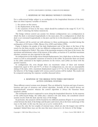 ACTIVE AND PASSIVE CONTROL: CABLE-STAYED BRIDGE                              173

                  3. RESPONSE OF THE BRIDGE WITHOUT CONTROL

For a cable-stayed bridge subject to an earthquake in the longitudinal direction of the deck,
there are three response variables of interest:
  1. the actions on the towers;
  2. the displacement of the deck;
  3. the variations of force in the stays, which should be conﬁned in the range 0.2 Tf–0.7 Tf,
     (with Tf denoting the failure tension) [1].
   The bridge without control can assume two distinct conﬁgurations: (a) a conﬁguration in
which the deck is restrained longitudinally to the main piers; (b) a conﬁguration in which the
deck is not restrained longitudinally to the piers and the tie in this direction is supplied only by
the stays.
   The analysis will be carried out with reference to three accelerograms, recorded during the
earthquakes of El Centro (1940), Mexico City (1985) and Gebze (1999).
   Figure 4 displays the graphs of the deck displacement and of the shear at the base of the
towers for the three records, in the two diﬀerent conﬁgurations. The maximum values of such
trends are displayed in Table I. The value of the maximum moment at the base of the towers, the
maximum and minimum values of the tension of the cables, as fraction of Tf and their maximum
absolute variation are also reported in the table.
   In conﬁguration (a) the bridge shows limited displacements, but a high shear at the base of the
towers as well as unacceptable variations of tension in the cables. In particular these are found
in the cables anchored in the highest positions on the towers; such cables are those with the
greatest tensions.
   In conﬁguration (b), even though there are maximum values of shear and moment
respectively equal to 45.6 and 58.7% of those of conﬁguration (a), one sees an unacceptable
sliding of the deck, with a maximum displacement equal to 0.77 m. In the subsequent sections
the behavior of the bridge coupled with various control systems will be studied. The results will
be compared analyzing the response variables discussed above.


               4. RESPONSE OF THE BRIDGE WITH THREE DIFFERENT
                           ACTIVE CONTROL SYSTEMS

Three diﬀerent control systems were designed. They are deﬁned by: location and type of sensors,
location and type of actuators and control algorithm. Actually all the control devices are
electrohydraulic actuators whereas the control algorithm is always the Gaussian linear
quadratic scheme.
   The earthquake motion is supposed to occur along the longitudinal direction. In the response
of the cable-stayed bridge, the cables play a decisive role and, hence, the considered control
systems involve both the deck and the stays of the bridge.
   In particular, the actuators will be located in two diﬀerent positions (Figure 5): (a) to provide
a link between the deck of the bridge and the piers and towers; (b) at the lower anchorage of the
stays to the deck: in this way the stays act as active tendons [6,7].
   In case (b), only the two couples of external stays, which are also the longest ones will be
equipped. Indeed these stays are the ones that most characterize the behavior of the bridge.

Copyright # 2003 John Wiley & Sons, Ltd.                             J. Struct. Control 2003; 10:169–185
 