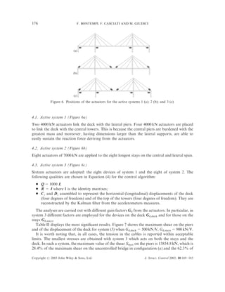 176                          F. BONTEMPI, F. CASCIATI AND M. GIUDICI




                           (a)




                           (b)




                           (c)
            Figure 6. Positions of the actuators for the active systems 1 (a); 2 (b); and 3 (c).



4.1. Active system 1 (Figure 6a)
Two 4000 kN actuators link the deck with the lateral piers. Four 4000 kN actuators are placed
to link the deck with the central towers. This is because the central piers are burdened with the
greatest mass and moreover, having dimensions larger than the lateral supports, are able to
easily sustain the reaction force deriving from the actuators.

4.2. Active system 2 (Figure 6b)
Eight actuators of 7000 kN are applied to the eight longest stays on the central and lateral span.

4.3. Active system 3 (Figure 6c)
Sixteen actuators are adopted: the eight devices of system 1 and the eight of system 2. The
following qualities are chosen in Equation (4) for the control algorithm:
  *   Q = 1000 I;
  *   R = I where I is the identity matrixes;
  *   Cz and Dz assembled to represent the horizontal (longitudinal) displacements of the deck
      (four degrees of freedom) and of the top of the towers (four degrees of freedom). They are
      reconstructed by the Kalman ﬁlter from the accelerometers measures.
   The analyses are carried out with diﬀerent gain factors Gd from the actuators. In particular, in
system 3 diﬀerent factors are employed for the devices on the deck Gd,deck and for those on the
stays Gd,stays.
   Table II displays the most signiﬁcant results. Figure 7 shows the maximum shear on the piers
and of the displacement of the deck for system (3) when Gd,deck = 500 kN/V, Gd,stays = 900 kN/V.
   It is worth noting that, in all cases, the tension in the cables is reported within acceptable
limits. The smallest stresses are obtained with system 3 which acts on both the stays and the
deck. In such a system, the maximum value of the shear Smax on the piers is 13854.8 kN, which is
28.4% of the maximum shear on the uncontrolled bridge in conﬁguration (a) and the 62.3% of

Copyright # 2003 John Wiley & Sons, Ltd.                                   J. Struct. Control 2003; 10:169–185
 