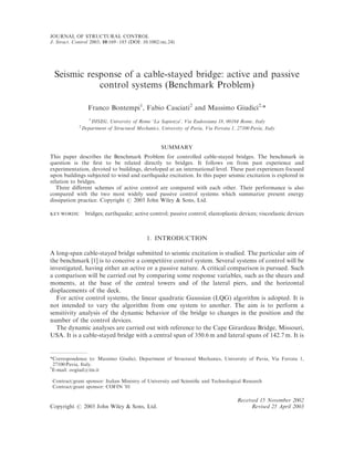 JOURNAL OF STRUCTURAL CONTROL
J. Struct. Control 2003; 10:169–185 (DOI: 10.1002/stc.24)




 Seismic response of a cable-stayed bridge: active and passive
            control systems (Benchmark Problem)

                   Franco Bontempi1, Fabio Casciati2 and Massimo Giudici2,*
                   1
                     DISEG, University of Rome ‘La Sapienza’, Via Eudossiana 18, 00184 Rome, Italy
             2
                 Department of Structural Mechanics, University of Pavia, Via Ferrata 1, 27100 Pavia, Italy


                                                      SUMMARY
This paper describes the Benchmark Problem for controlled cable-stayed bridges. The benchmark in
question is the ﬁrst to be related directly to bridges. It follows on from past experience and
experimentation, devoted to buildings, developed at an international level. These past experiences focused
upon buildings subjected to wind and earthquake excitation. In this paper seismic excitation is explored in
relation to bridges.
   Three diﬀerent schemes of active control are compared with each other. Their performance is also
compared with the two most widely used passive control systems which summarize present energy
dissipation practice. Copyright # 2003 John Wiley & Sons, Ltd.

KEY WORDS:        bridges; earthquake; active control; passive control; elastoplastic devices; viscoelastic devices



                                               1. INTRODUCTION

A long-span cable-stayed bridge submitted to seismic excitation is studied. The particular aim of
the benchmark [1] is to conceive a competitive control system. Several systems of control will be
investigated, having either an active or a passive nature. A critical comparison is pursued. Such
a comparison will be carried out by comparing some response variables, such as the shears and
moments, at the base of the central towers and of the lateral piers, and the horizontal
displacements of the deck.
  For active control systems, the linear quadratic Gaussian (LQG) algorithm is adopted. It is
not intended to vary the algorithm from one system to another. The aim is to perform a
sensitivity analysis of the dynamic behavior of the bridge to changes in the position and the
number of the control devices.
  The dynamic analyses are carried out with reference to the Cape Girardeau Bridge, Missouri,
USA. It is a cable-stayed bridge with a central span of 350.6 m and lateral spans of 142.7 m. It is


*Correspondence to: Massimo Giudici, Department of Structural Mechanics, University of Pavia, Via Ferrata 1,
  27100 Pavia, Italy.
y
 E-mail: oogiud@tin.it

 Contract/grant sponsor: Italian Ministry of University and Scientiﬁc and Technological Research
 Contract/grant sponsor: COFIN ’01

                                                                                         Received 15 November 2002
Copyright # 2003 John Wiley & Sons, Ltd.                                                       Revised 25 April 2003
 