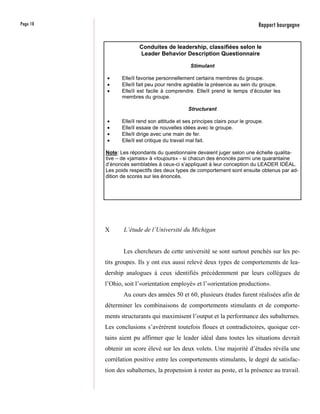 Page 10                                                                        Rapport bourgogne

                         Conduites de leadership, classifiées selon le
                         Leader Behavior Description Questionnaire

                                                Stimulant

          •      Elle/il favorise personnellement certains membres du groupe.
          •      Elle/il fait peu pour rendre agréable la présence au sein du groupe.
          •      Elle/il est facile à comprendre. Elle/il prend le temps d’écouter les
                 membres du groupe.

                                               Structurant

          •      Elle/il rend son attitude et ses principes clairs pour le groupe.
          •      Elle/il essaie de nouvelles idées avec le groupe.
          •      Elle/il dirige avec une main de fer.
          •      Elle/il est critique du travail mal fait.

          Note: Les répondants du questionnaire devaient juger selon une échelle qualita-
          tive – de «jamais» à «toujours» - si chacun des énoncés parmi une quarantaine
          d’énoncés semblables à ceux-ci s’appliquait à leur conception du LEADER IDÉAL.
          Les poids respectifs des deux types de comportement sont ensuite obtenus par ad-
          dition de scores sur les énoncés.




          X      L’étude de l’Université du Michigan


                 Les chercheurs de cette université se sont surtout penchés sur les pe-
          tits groupes. Ils y ont eux aussi relevé deux types de comportements de lea-
          dership analogues à ceux identifiés précédemment par leurs collègues de
          l’Ohio, soit l’«orientation employé» et l’«orientation production».
                 Au cours des années 50 et 60, plusieurs études furent réalisées afin de
          déterminer les combinaisons de comportements stimulants et de comporte-
          ments structurants qui maximisent l’output et la performance des subalternes.
          Les conclusions s’avérèrent toutefois floues et contradictoires, quoique cer-
          tains aient pu affirmer que le leader idéal dans toutes les situations devrait
          obtenir un score élevé sur les deux volets. Une majorité d’études révéla une
          corrélation positive entre les comportements stimulants, le degré de satisfac-
          tion des subalternes, la propension à rester au poste, et la présence au travail.
 