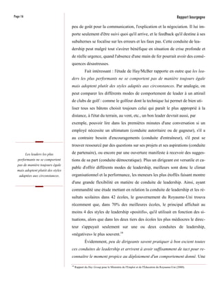 Page 16                                                                                                                      Rapport bourgogne
                                    peu de goût pour la communication, l'explication et la négociation. Il lui im-
                                    porte seulement d'être suivi quoi qu'il arrive, et le feedback qu'il destine à ses
                                    subalternes se focalise sur les erreurs et les faux pas. Cette conduite de lea-
                                    dership peut malgré tout s'avérer bénéfique en situation de crise profonde et
                                    de réelle urgence, quand l'absence d'une main de fer pourrait avoir des consé-
                                    quences désastreuses.
                                                 Fait intéressant : l'étude de Hay/McBer rapporte en outre que les lea-
                                    ders les plus performants ne se comportent pas de manière toujours égale
                                    mais adoptent plutôt des styles adaptés aux circonstances. Par analogie, on
                                    peut comparer les différents modes de comportement de leader à un attirail
                                    de clubs de golf : comme le golfeur dont la technique lui permet de bien uti-
                                    liser tous ses bâtons choisit toujours celui qui paraît le plus approprié à la
                                    distance, à l'état du terrain, au vent, etc., un bon leader devrait aussi, par
                                    exemple, pouvoir lire dans les premières minutes d'une conversation si un
                                    employé nécessite un ultimatum (conduite autoritaire ou de gagneur), s'il a
                                    au contraire besoin d'encouragements (conduite d'entraîneur), s'il peut se
                                    trouver ressourcé par des questions sur ses projets et ses aspirations (conduite

          Les leaders les plus      de partenaire), ou encore par une ouverture manifeste à recevoir des sugges-
  performants ne se comportent      tions de sa part (conduite démocratique). Plus un dirigeant est versatile et ca-
  pas de manière toujours égale
                                    pable d'offrir différents modes de leadership, meilleurs sont donc le climat
  mais adoptent plutôt des styles
   adaptées aux circonstances.      organisationnel et la performance, les meneurs les plus étoffés faisant montre
                                    d'une grande flexibilité en matière de conduite de leadership. Ainsi, ayant
                                    commandité une étude mettant en relation la conduite de leadership et les ré-
                                    sultats scolaires dans 42 écoles, le gouvernement du Royaume-Uni trouva
                                    récemment que, dans 70% des meilleures écoles, le principal affichait au
                                    moins 4 des styles de leadership «positifs», qu'il utilisait en fonction des si-
                                    tuations, alors que dans les deux tiers des écoles les plus médiocres le direc-
                                    teur s'appuyait seulement sur une ou deux conduites de leadership,
                                    «négatives» le plus souvent.18
                                                 Évidemment, peu de dirigeants savent pratiquer à bon escient toutes
                                    ces conduites de leadership et arrivent à avoir suffisamment de tact pour re-
                                    connaître le moment propice au déploiement d'un comportement donné. Une

                                    18
                                         Rapport du Hay Group pour le Ministère de l'Emploi et de l'Éducation du Royaume-Uni (2000).
 